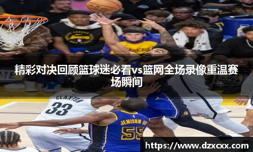 精彩对决回顾篮球迷必看vs篮网全场录像重温赛场瞬间